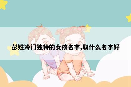 彭姓冷门独特的女孩名字,取什么名字好